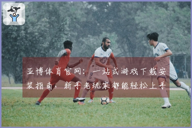 亚博体育官网：一站式游戏下载安装指南，新手老玩家都能轻松上手！