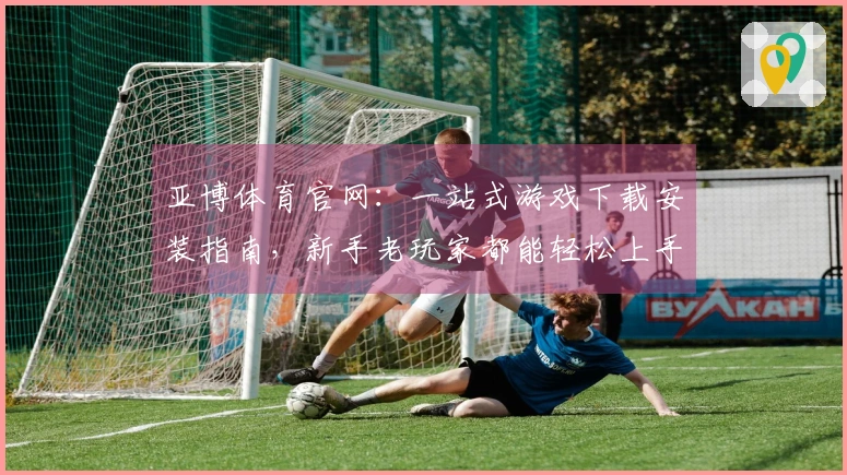 亚博体育官网:一站式游戏下载安装指南,新手老玩家都能轻松上手!