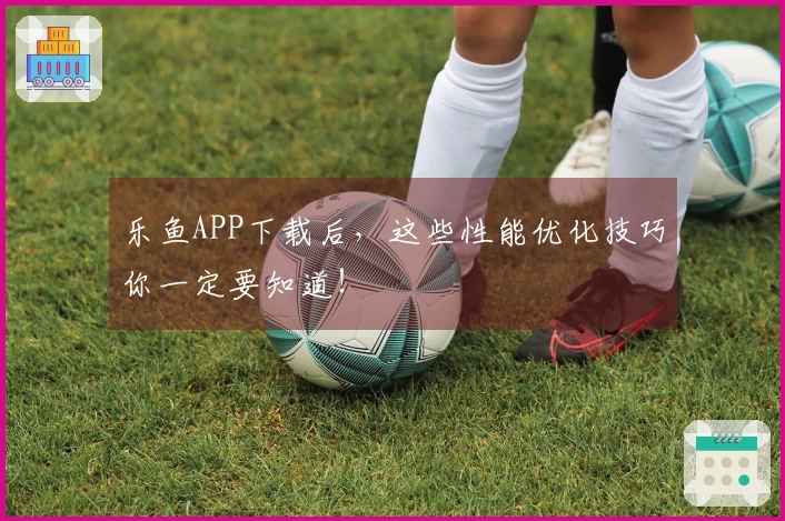 乐鱼APP下载后,这些性能优化技巧你一定要知道!
