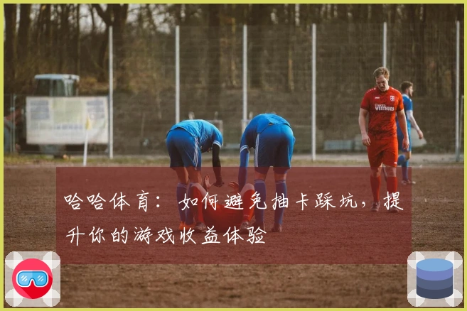 哈哈体育：如何避免抽卡踩坑，提升你的游戏收益体验