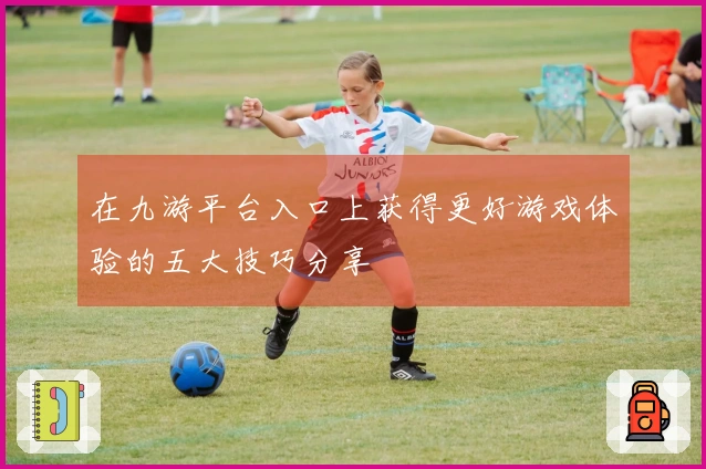 在九游平台入口上获得更好游戏体验的五大技巧分享